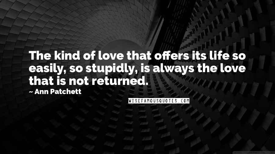 Ann Patchett Quotes: The kind of love that offers its life so easily, so stupidly, is always the love that is not returned.