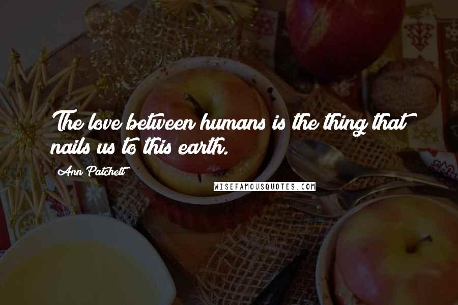 Ann Patchett Quotes: The love between humans is the thing that nails us to this earth.