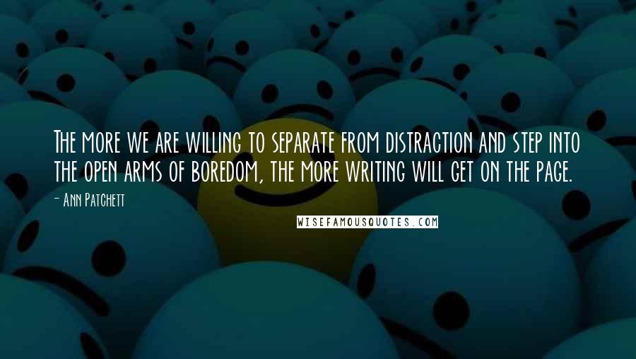 Ann Patchett Quotes: The more we are willing to separate from distraction and step into the open arms of boredom, the more writing will get on the page.