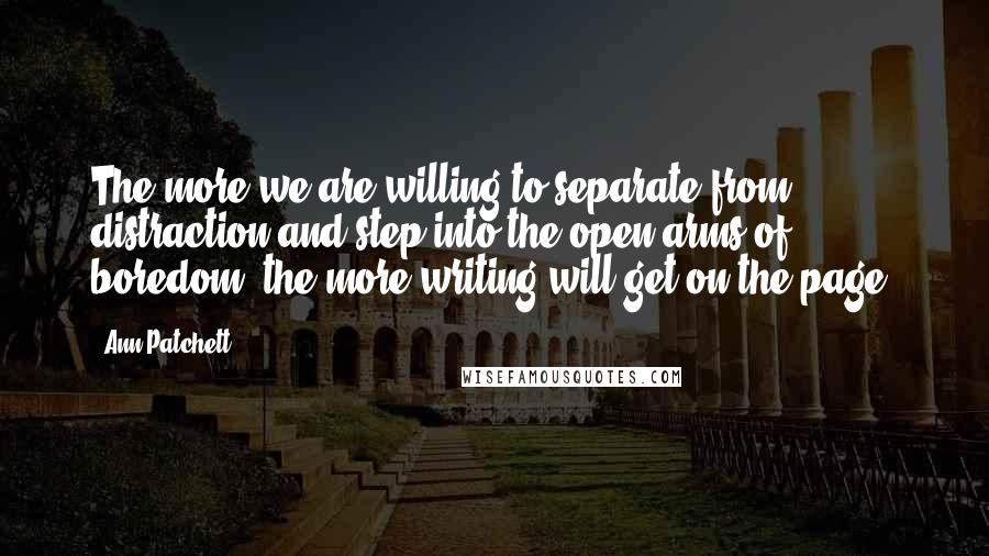 Ann Patchett Quotes: The more we are willing to separate from distraction and step into the open arms of boredom, the more writing will get on the page.