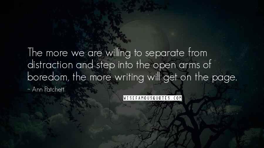 Ann Patchett Quotes: The more we are willing to separate from distraction and step into the open arms of boredom, the more writing will get on the page.