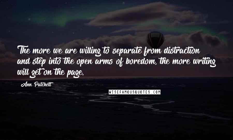 Ann Patchett Quotes: The more we are willing to separate from distraction and step into the open arms of boredom, the more writing will get on the page.