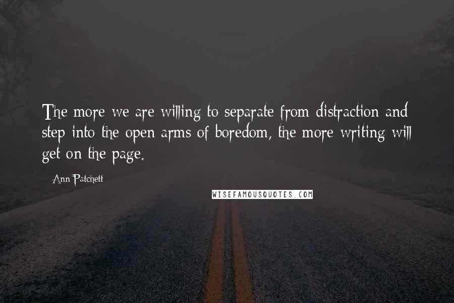 Ann Patchett Quotes: The more we are willing to separate from distraction and step into the open arms of boredom, the more writing will get on the page.