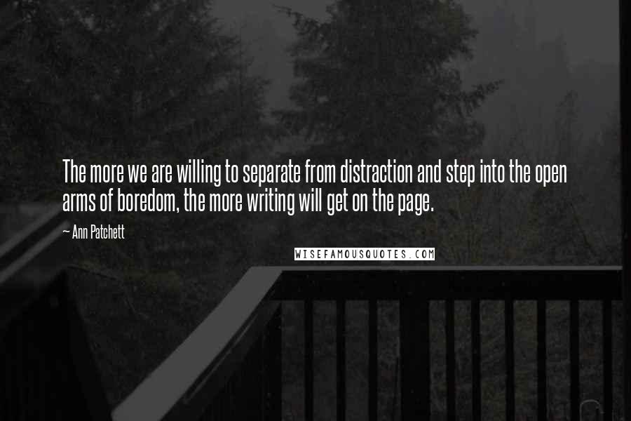 Ann Patchett Quotes: The more we are willing to separate from distraction and step into the open arms of boredom, the more writing will get on the page.