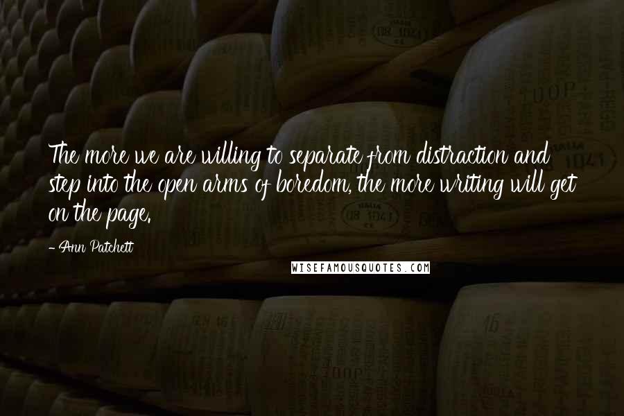 Ann Patchett Quotes: The more we are willing to separate from distraction and step into the open arms of boredom, the more writing will get on the page.