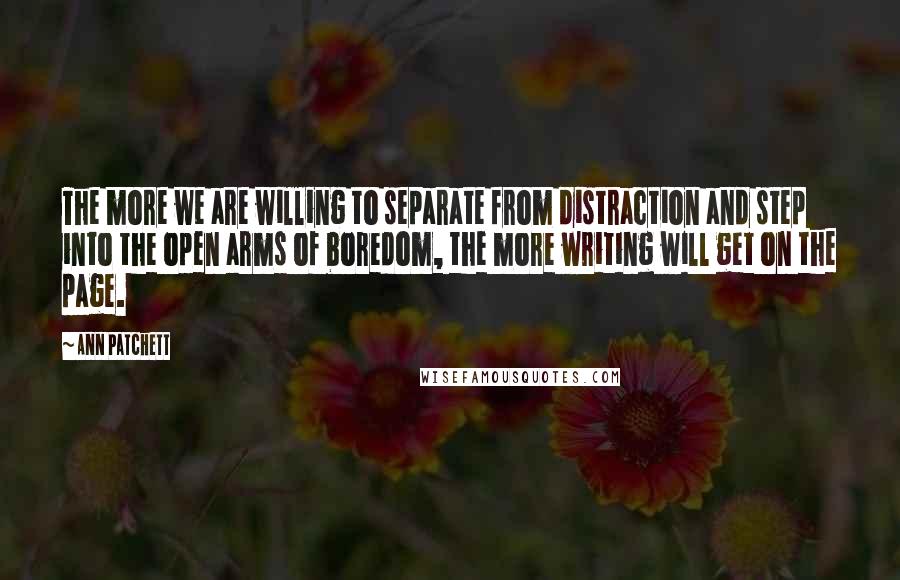 Ann Patchett Quotes: The more we are willing to separate from distraction and step into the open arms of boredom, the more writing will get on the page.