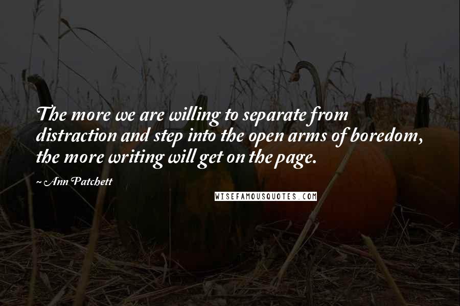 Ann Patchett Quotes: The more we are willing to separate from distraction and step into the open arms of boredom, the more writing will get on the page.