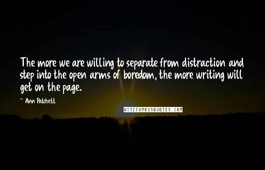 Ann Patchett Quotes: The more we are willing to separate from distraction and step into the open arms of boredom, the more writing will get on the page.