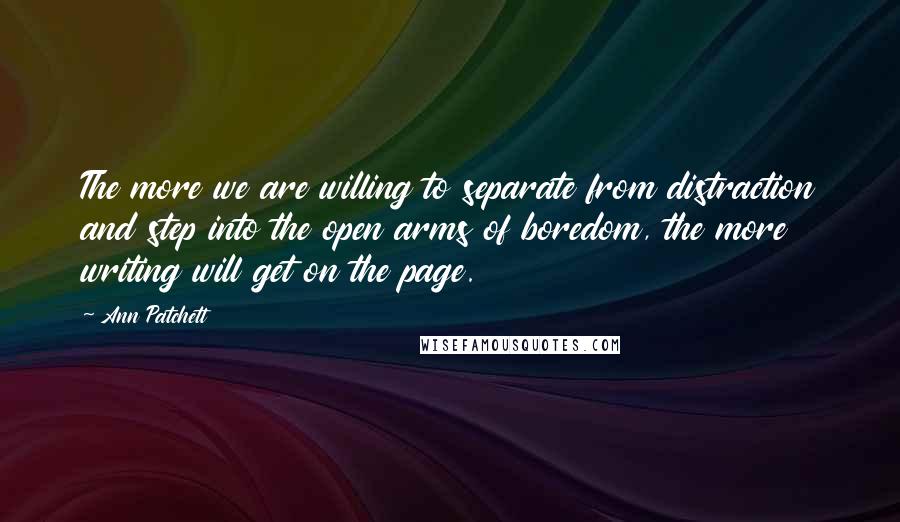 Ann Patchett Quotes: The more we are willing to separate from distraction and step into the open arms of boredom, the more writing will get on the page.