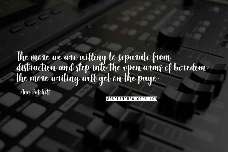 Ann Patchett Quotes: The more we are willing to separate from distraction and step into the open arms of boredom, the more writing will get on the page.