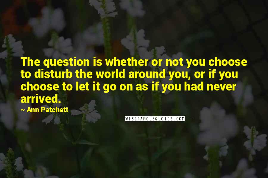 Ann Patchett Quotes: The question is whether or not you choose to disturb the world around you, or if you choose to let it go on as if you had never arrived.