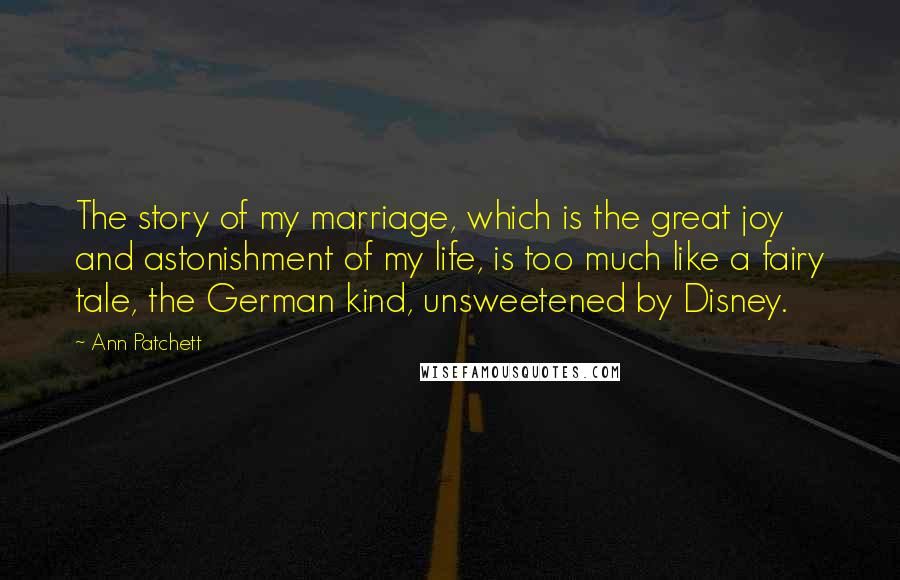 Ann Patchett Quotes: The story of my marriage, which is the great joy and astonishment of my life, is too much like a fairy tale, the German kind, unsweetened by Disney.