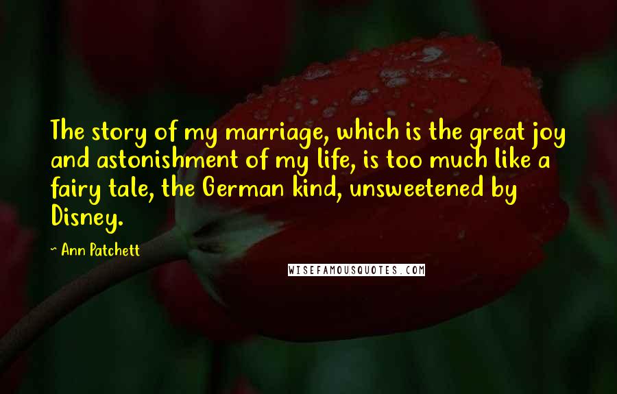 Ann Patchett Quotes: The story of my marriage, which is the great joy and astonishment of my life, is too much like a fairy tale, the German kind, unsweetened by Disney.