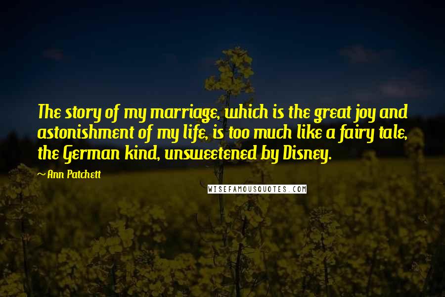 Ann Patchett Quotes: The story of my marriage, which is the great joy and astonishment of my life, is too much like a fairy tale, the German kind, unsweetened by Disney.