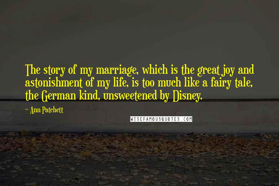 Ann Patchett Quotes: The story of my marriage, which is the great joy and astonishment of my life, is too much like a fairy tale, the German kind, unsweetened by Disney.