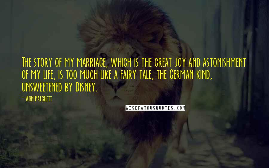 Ann Patchett Quotes: The story of my marriage, which is the great joy and astonishment of my life, is too much like a fairy tale, the German kind, unsweetened by Disney.