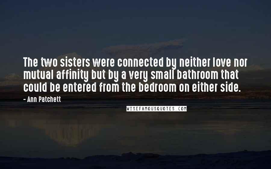 Ann Patchett Quotes: The two sisters were connected by neither love nor mutual affinity but by a very small bathroom that could be entered from the bedroom on either side.