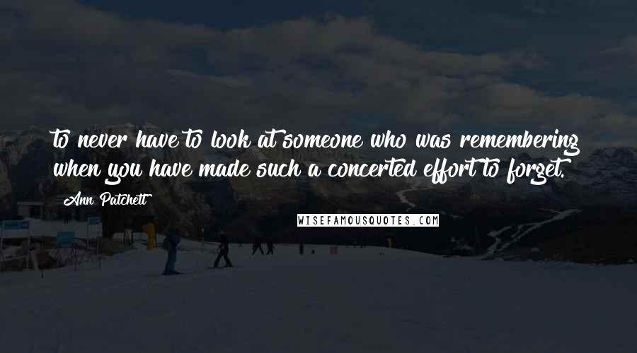 Ann Patchett Quotes: to never have to look at someone who was remembering when you have made such a concerted effort to forget.