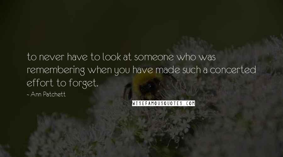 Ann Patchett Quotes: to never have to look at someone who was remembering when you have made such a concerted effort to forget.