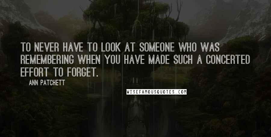 Ann Patchett Quotes: to never have to look at someone who was remembering when you have made such a concerted effort to forget.