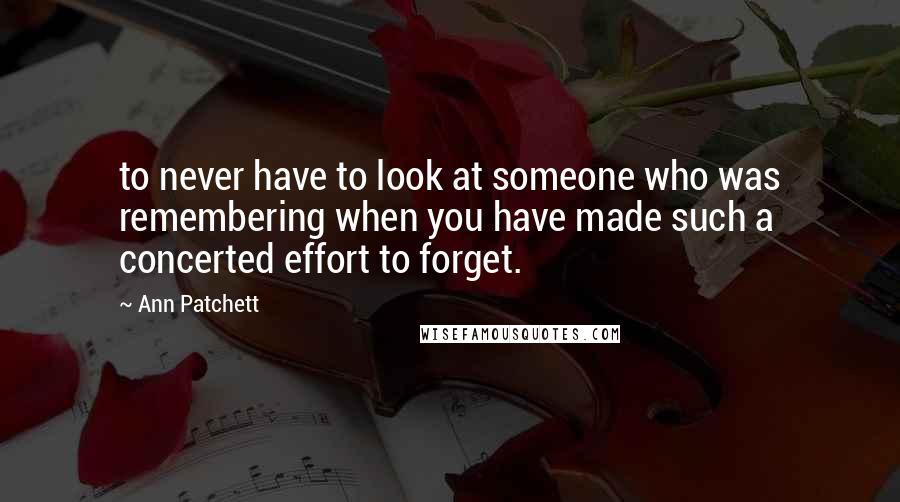 Ann Patchett Quotes: to never have to look at someone who was remembering when you have made such a concerted effort to forget.