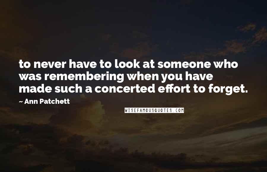 Ann Patchett Quotes: to never have to look at someone who was remembering when you have made such a concerted effort to forget.