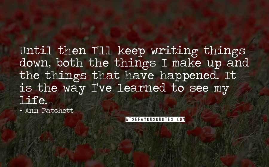Ann Patchett Quotes: Until then I'll keep writing things down, both the things I make up and the things that have happened. It is the way I've learned to see my life.