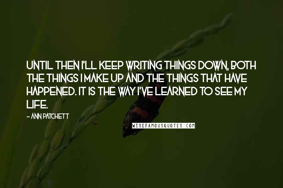 Ann Patchett Quotes: Until then I'll keep writing things down, both the things I make up and the things that have happened. It is the way I've learned to see my life.