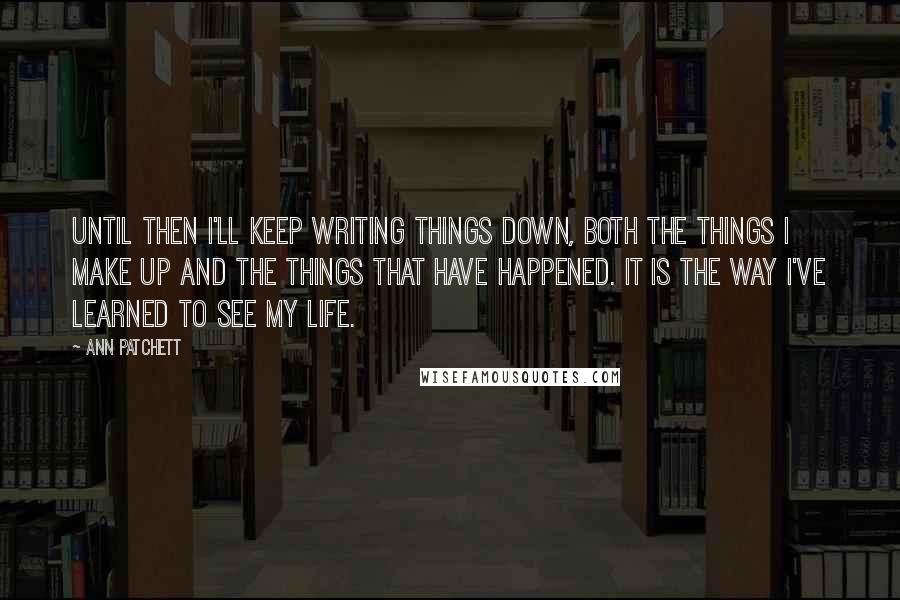 Ann Patchett Quotes: Until then I'll keep writing things down, both the things I make up and the things that have happened. It is the way I've learned to see my life.