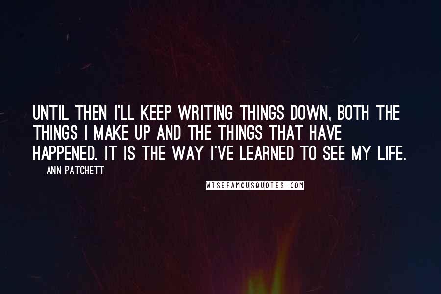 Ann Patchett Quotes: Until then I'll keep writing things down, both the things I make up and the things that have happened. It is the way I've learned to see my life.