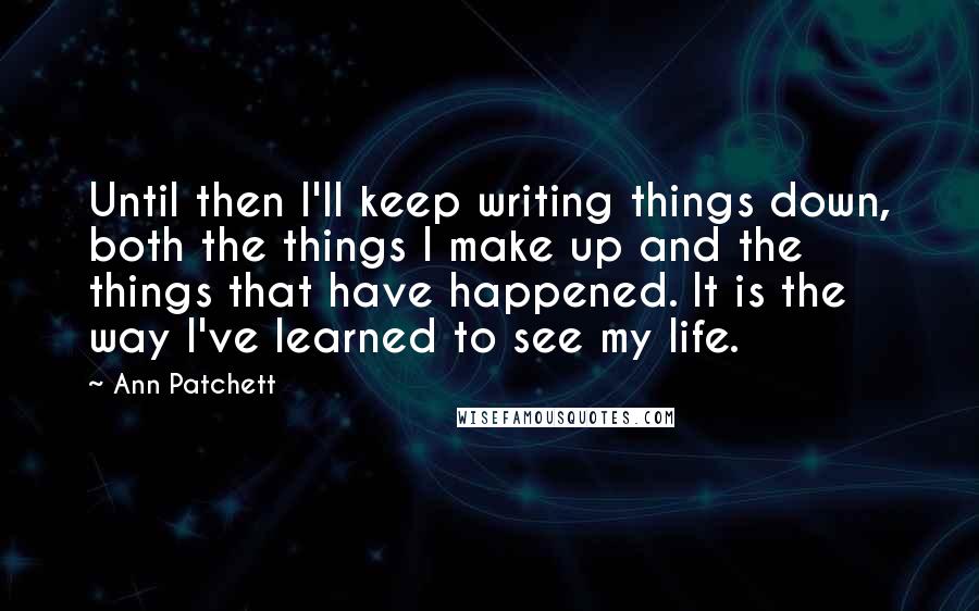 Ann Patchett Quotes: Until then I'll keep writing things down, both the things I make up and the things that have happened. It is the way I've learned to see my life.