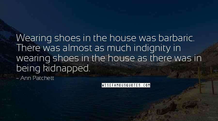 Ann Patchett Quotes: Wearing shoes in the house was barbaric. There was almost as much indignity in wearing shoes in the house as there was in being kidnapped.