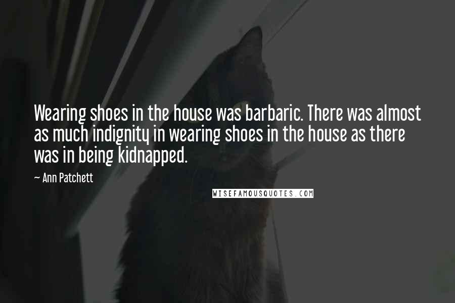 Ann Patchett Quotes: Wearing shoes in the house was barbaric. There was almost as much indignity in wearing shoes in the house as there was in being kidnapped.