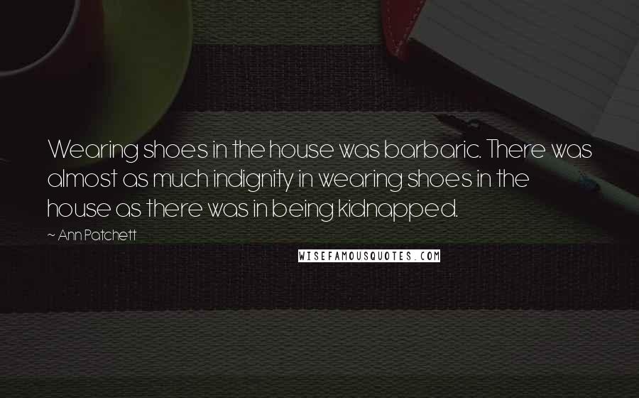 Ann Patchett Quotes: Wearing shoes in the house was barbaric. There was almost as much indignity in wearing shoes in the house as there was in being kidnapped.