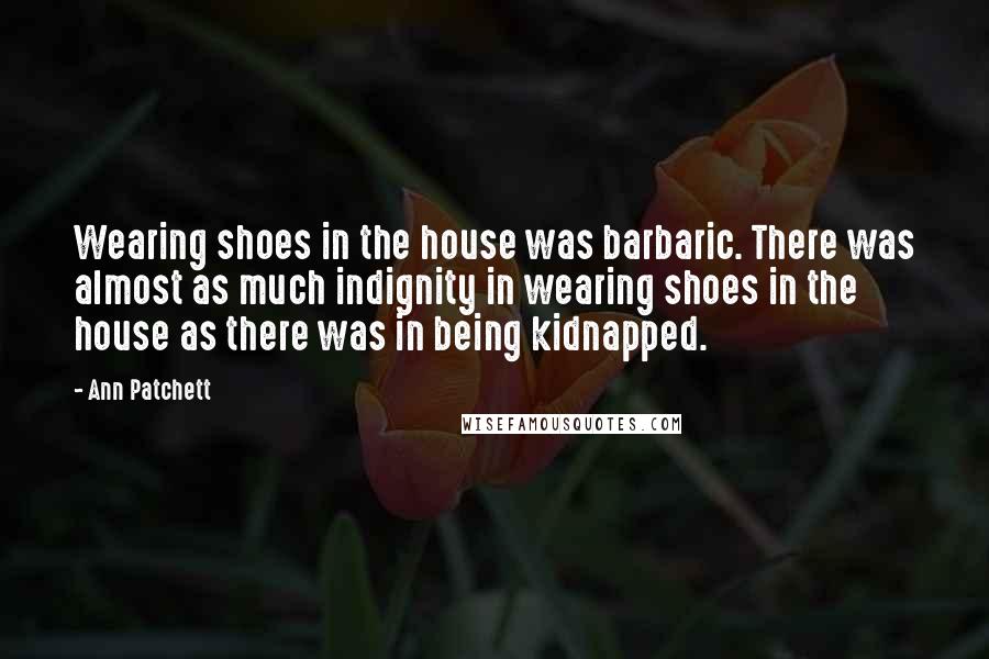 Ann Patchett Quotes: Wearing shoes in the house was barbaric. There was almost as much indignity in wearing shoes in the house as there was in being kidnapped.