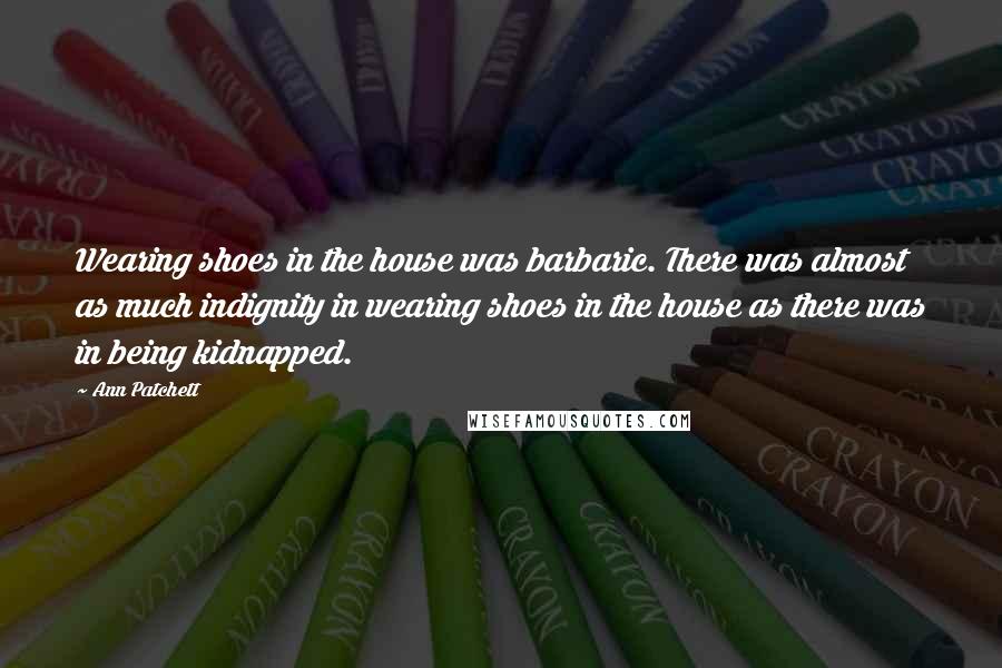 Ann Patchett Quotes: Wearing shoes in the house was barbaric. There was almost as much indignity in wearing shoes in the house as there was in being kidnapped.