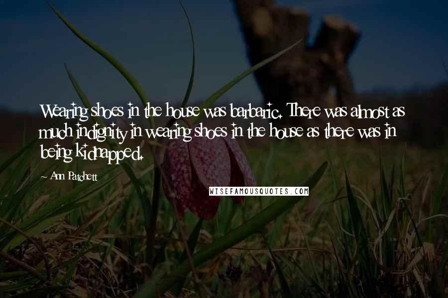 Ann Patchett Quotes: Wearing shoes in the house was barbaric. There was almost as much indignity in wearing shoes in the house as there was in being kidnapped.