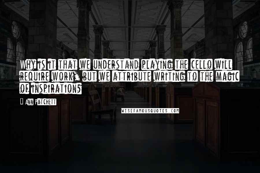 Ann Patchett Quotes: Why is it that we understand playing the cello will require work, but we attribute writing to the magic of inspiration?