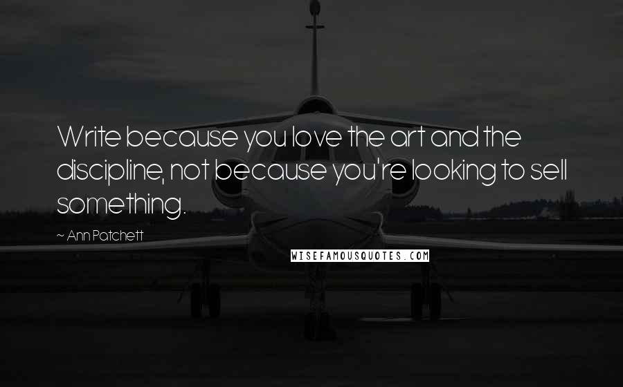 Ann Patchett Quotes: Write because you love the art and the discipline, not because you're looking to sell something.