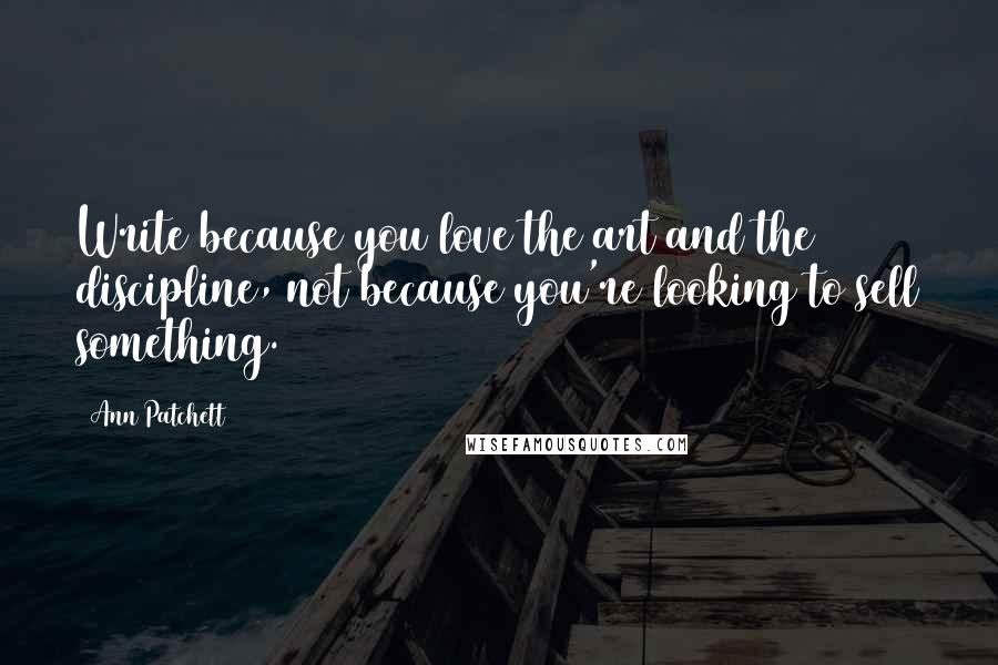 Ann Patchett Quotes: Write because you love the art and the discipline, not because you're looking to sell something.