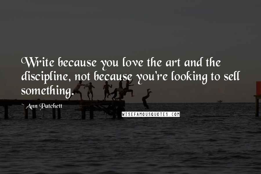 Ann Patchett Quotes: Write because you love the art and the discipline, not because you're looking to sell something.