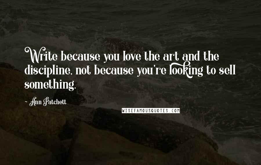 Ann Patchett Quotes: Write because you love the art and the discipline, not because you're looking to sell something.