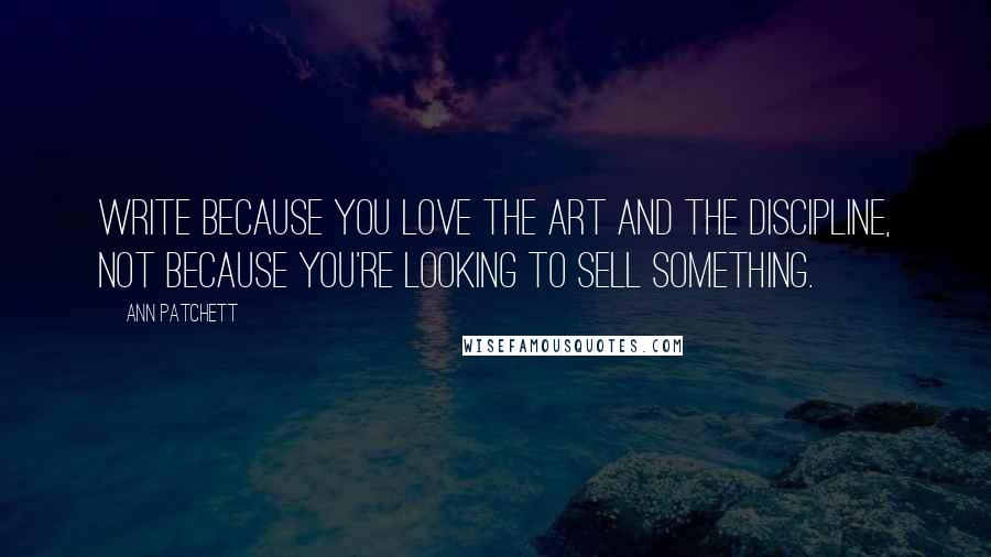 Ann Patchett Quotes: Write because you love the art and the discipline, not because you're looking to sell something.