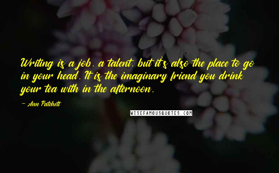 Ann Patchett Quotes: Writing is a job, a talent, but it's also the place to go in your head. It is the imaginary friend you drink your tea with in the afternoon.