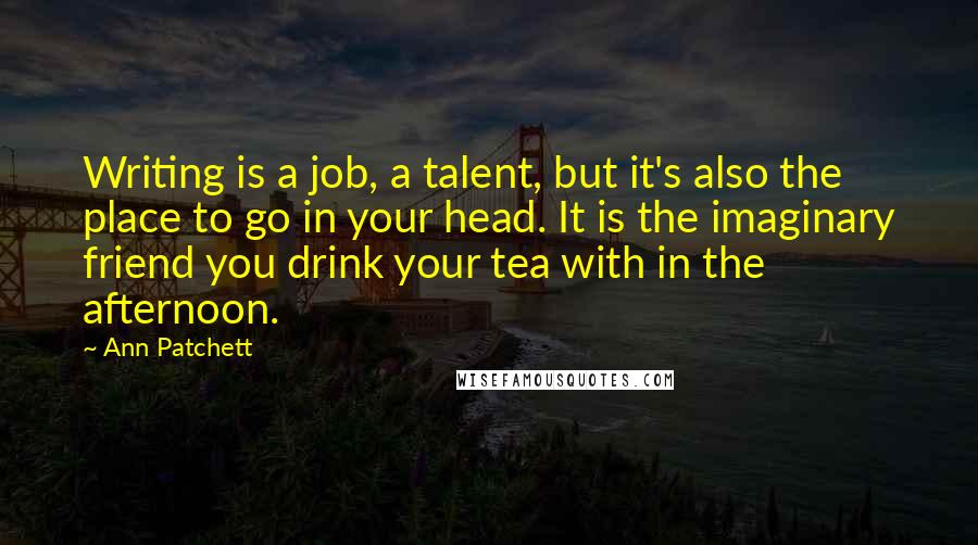 Ann Patchett Quotes: Writing is a job, a talent, but it's also the place to go in your head. It is the imaginary friend you drink your tea with in the afternoon.