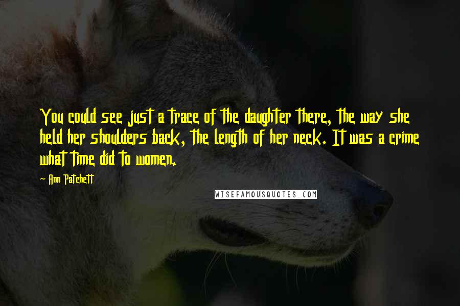 Ann Patchett Quotes: You could see just a trace of the daughter there, the way she held her shoulders back, the length of her neck. It was a crime what time did to women.