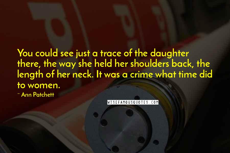 Ann Patchett Quotes: You could see just a trace of the daughter there, the way she held her shoulders back, the length of her neck. It was a crime what time did to women.
