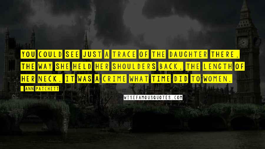 Ann Patchett Quotes: You could see just a trace of the daughter there, the way she held her shoulders back, the length of her neck. It was a crime what time did to women.