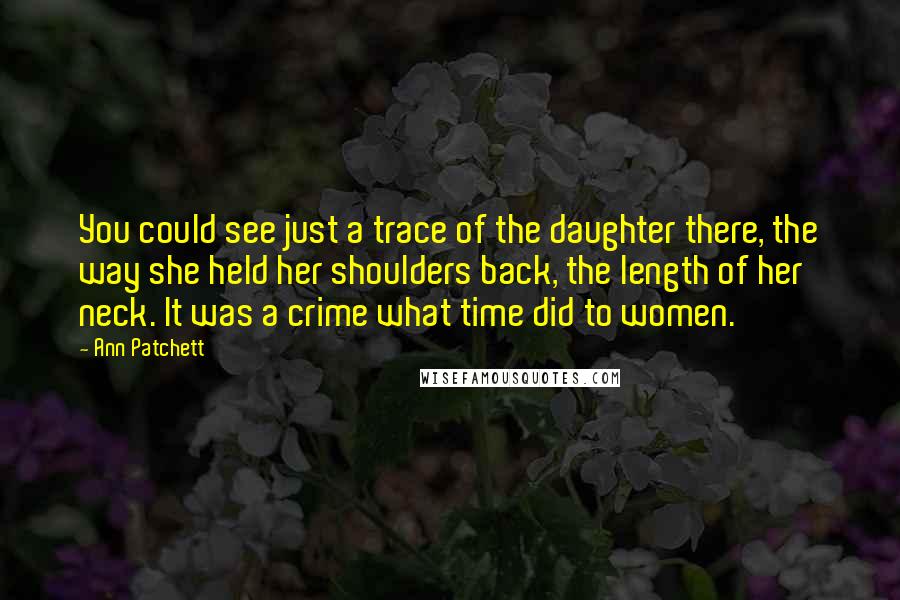 Ann Patchett Quotes: You could see just a trace of the daughter there, the way she held her shoulders back, the length of her neck. It was a crime what time did to women.