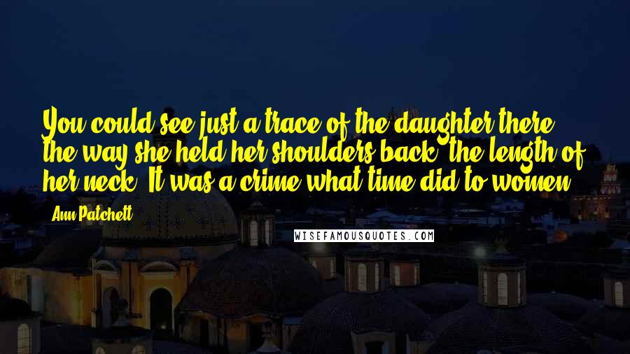 Ann Patchett Quotes: You could see just a trace of the daughter there, the way she held her shoulders back, the length of her neck. It was a crime what time did to women.
